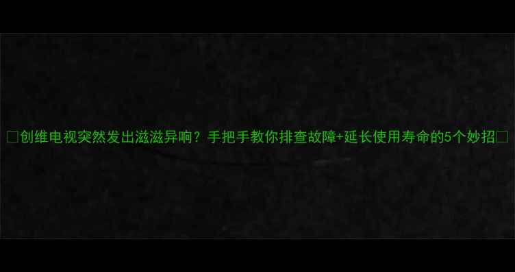 图片 📺创维电视突然发出滋滋异响？手把手教你排查故障+延长使用寿命的5个妙招🔧