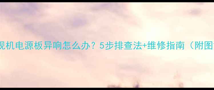 图片 📺电视机电源板异响怎么办？5步排查法+维修指南（附图解）2