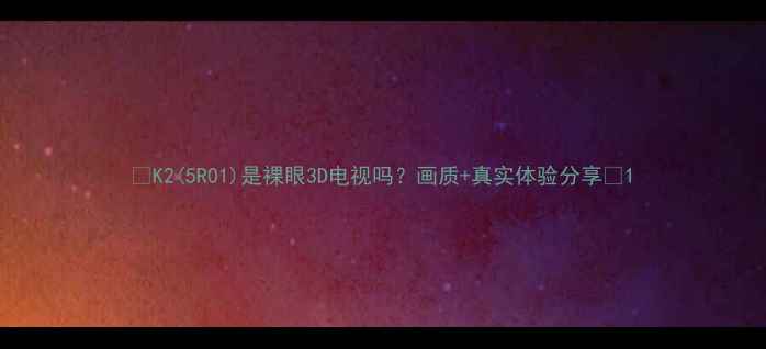 图片 🔥K2(5R01)是裸眼3D电视吗？画质+真实体验分享🔥1
