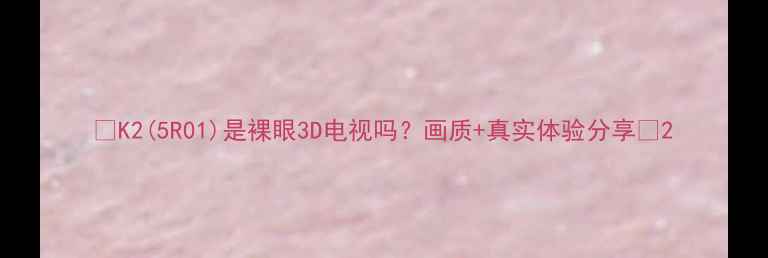 图片 🔥K2(5R01)是裸眼3D电视吗？画质+真实体验分享🔥2