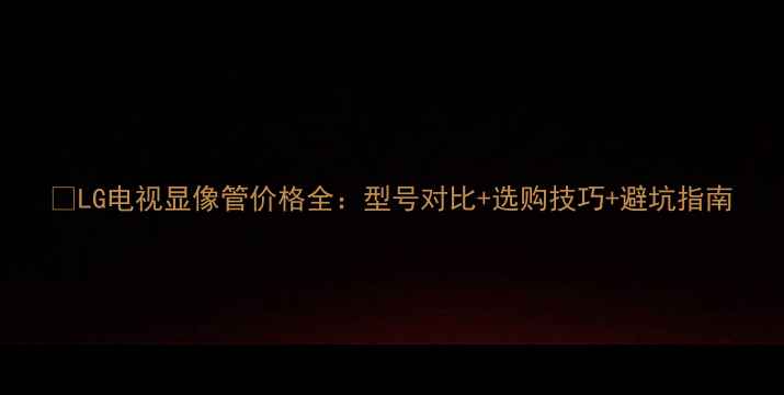 图片 🔥LG电视显像管价格全：型号对比+选购技巧+避坑指南