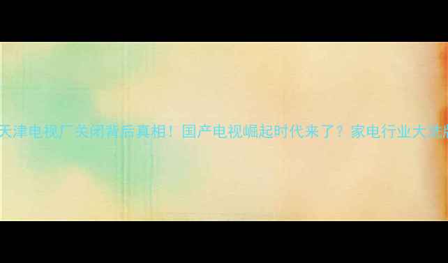图片 🔥三星天津电视厂关闭背后真相！国产电视崛起时代来了？家电行业大洗牌全💡1