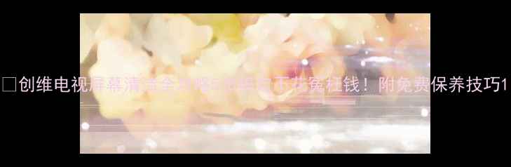 图片 🔥创维电视屏幕清洁全攻略5步搞定不花冤枉钱！附免费保养技巧1