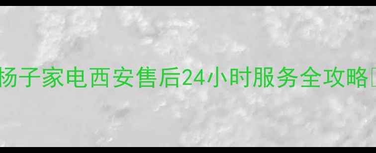 图片 🔥杨子家电西安售后24小时服务全攻略🔥1