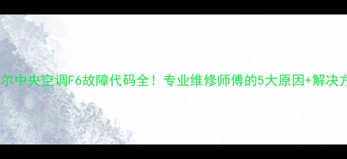 图片 🔥海尔中央空调F6故障代码全！专业维修师傅的5大原因+解决方法1