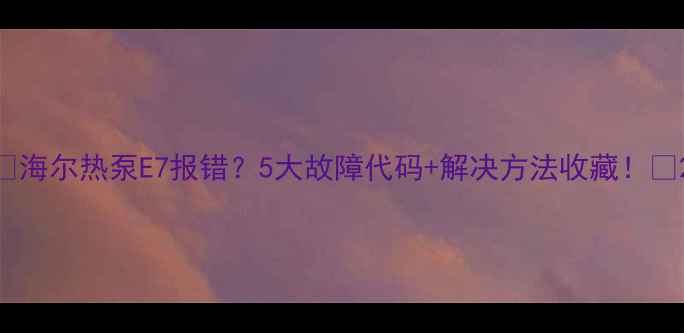 图片 🔥海尔热泵E7报错？5大故障代码+解决方法收藏！🔥2