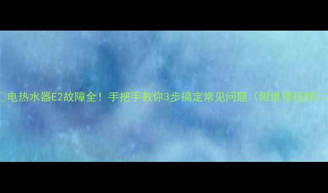 图片 🔥电热水器E2故障全！手把手教你3步搞定常见问题（附维修视频）2