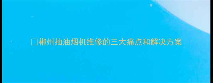 图片 🔥郴州抽油烟机维修的三大痛点和解决方案