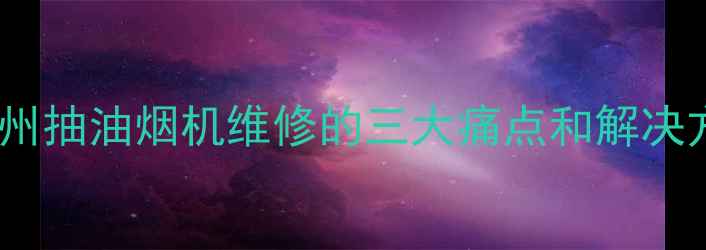 图片 🔥郴州抽油烟机维修的三大痛点和解决方案1