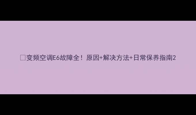 图片 🔧变频空调E6故障全！原因+解决方法+日常保养指南2