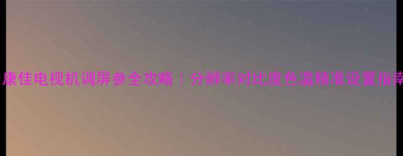 图片 🔧康佳电视机调屏参全攻略｜分辨率对比度色温精准设置指南2