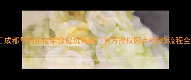 图片 🔧成都华为家电维修避坑指南🔧官方授权网点+维修流程全1