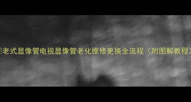 图片 🔧老式显像管电视显像管老化维修更换全流程（附图解教程）