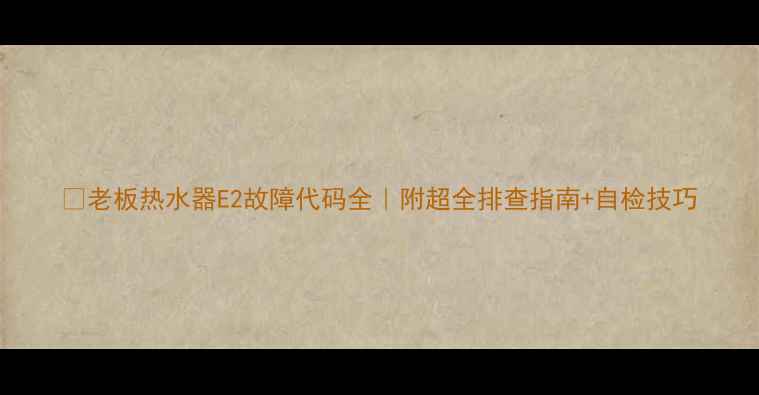 图片 🔧老板热水器E2故障代码全｜附超全排查指南+自检技巧